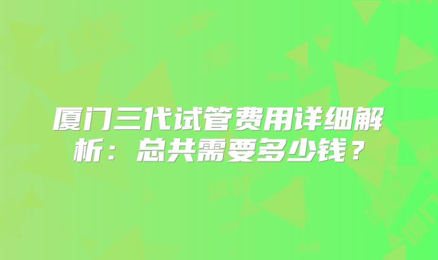 厦门三代试管费用详细解析:总共需要多少钱?