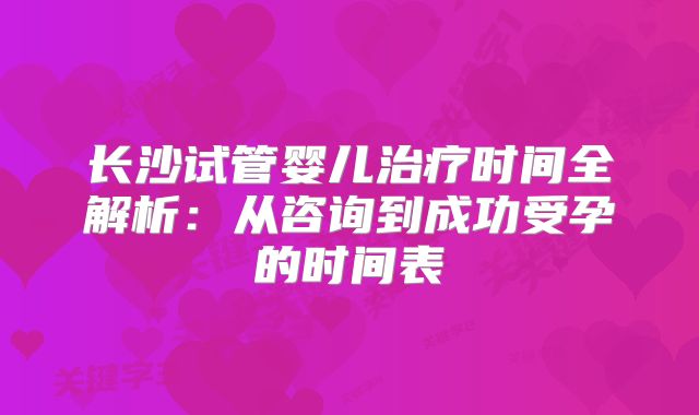 长沙试管婴儿治疗时间全解析：从咨询到成功受孕的时间表