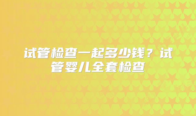 试管检查一起多少钱？试管婴儿全套检查