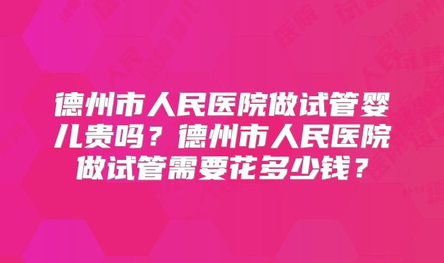 德州市人民医院做试管婴儿贵吗？德州市人民医院做试管需要花多少钱？