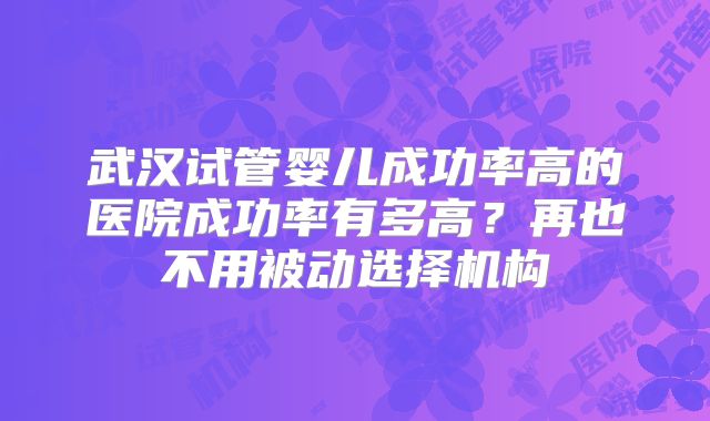 武汉试管婴儿成功率高的医院成功率有多高?再也不用被动选择机构