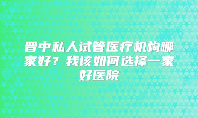 晋中私人试管医疗机构哪家好？我该如何选择一家好医院