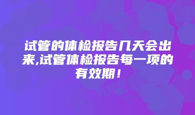 试管的体检报告几天会出来,试管体检报告每一项的有效期！