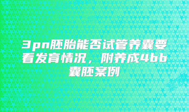 3pn胚胎能否试管养囊要看发育情况，附养成4bb囊胚案例