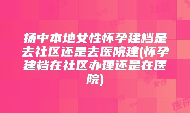 扬中本地女性怀孕建档是去社区还是去医院建(怀孕建档在社区办理还是在医院)