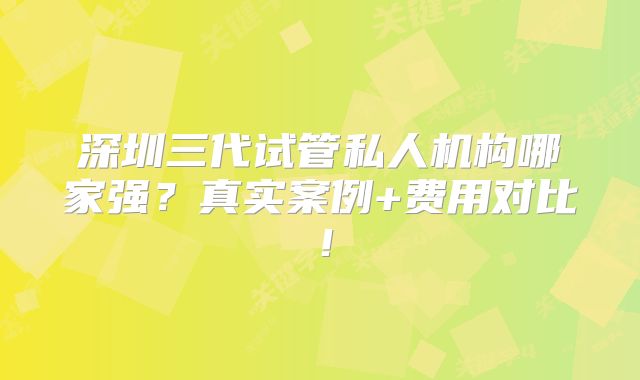 深圳三代试管私人机构哪家强？真实案例+费用对比！
