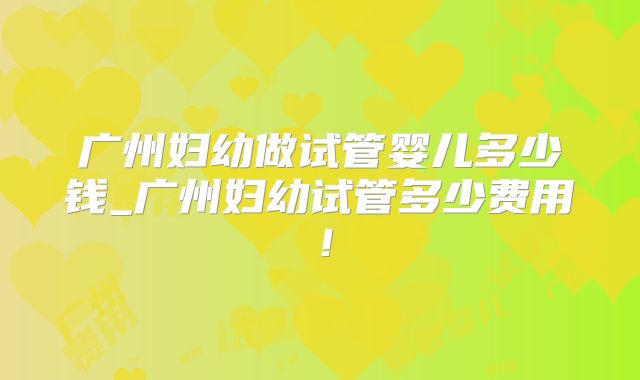 广州妇幼做试管婴儿多少钱_广州妇幼试管多少费用！