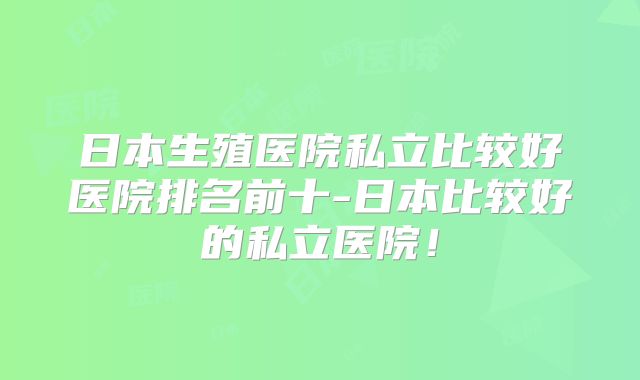 日本生殖医院私立比较好医院排名前十-日本比较好的私立医院！