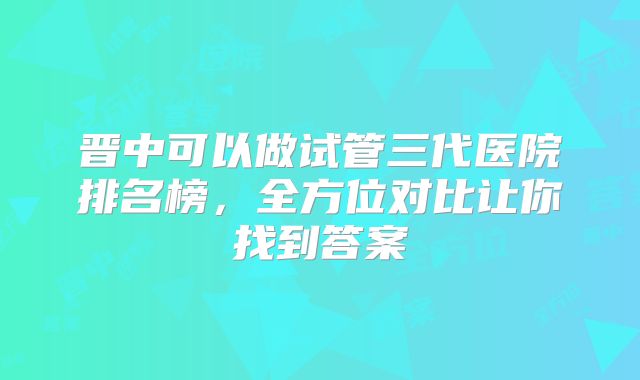 晋中可以做试管三代医院排名榜，全方位对比让你找到答案
