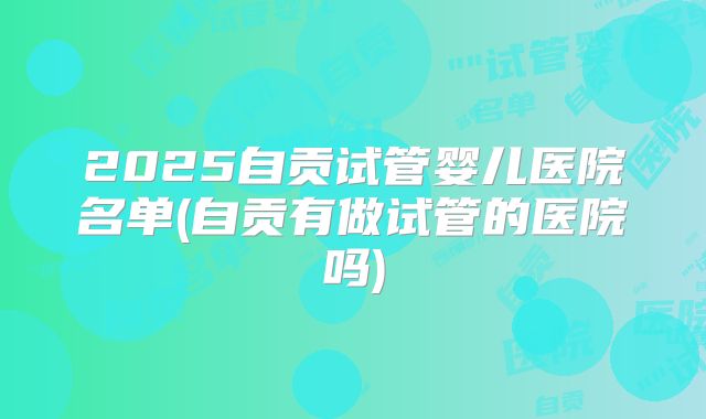 2025自贡试管婴儿医院名单(自贡有做试管的医院吗)