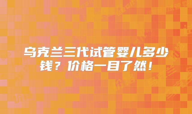 乌克兰三代试管婴儿多少钱？价格一目了然！