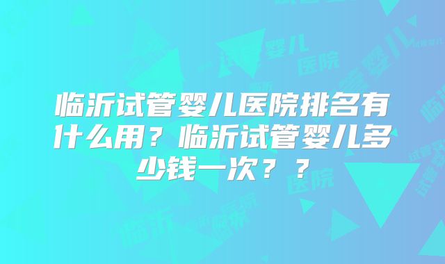 临沂试管婴儿医院排名有什么用?临沂试管婴儿多少钱一次??
