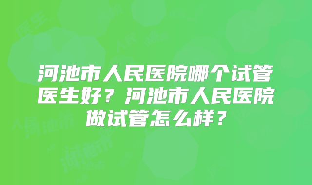 河池市人民医院哪个试管医生好？河池市人民医院做试管怎么样？