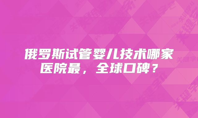 俄罗斯试管婴儿技术哪家医院最，全球口碑？