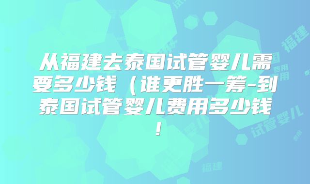 从福建去泰国试管婴儿需要多少钱（谁更胜一筹-到泰国试管婴儿费用多少钱！