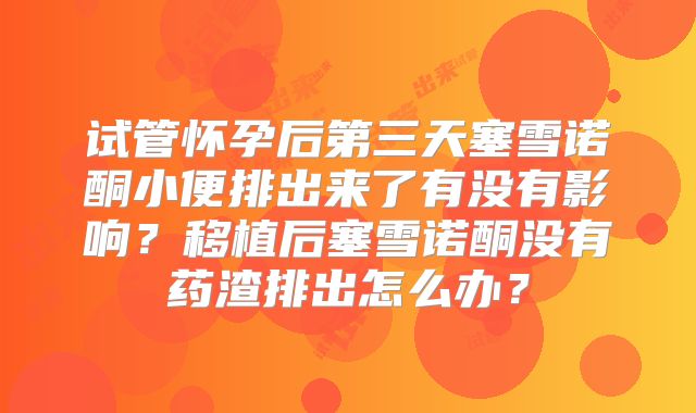 试管怀孕后第三天塞雪诺酮小便排出来了有没有影响?移植后塞雪诺酮没有药渣排出怎么办?