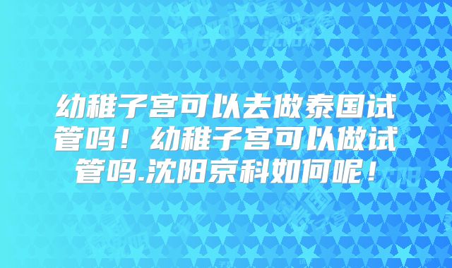 幼稚子宫可以去做泰国试管吗!幼稚子宫可以做试管吗.沈阳京科如何呢!