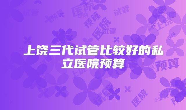 上饶三代试管比较好的私立医院预算