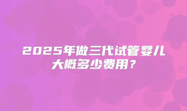 2025年做三代试管婴儿大概多少费用？