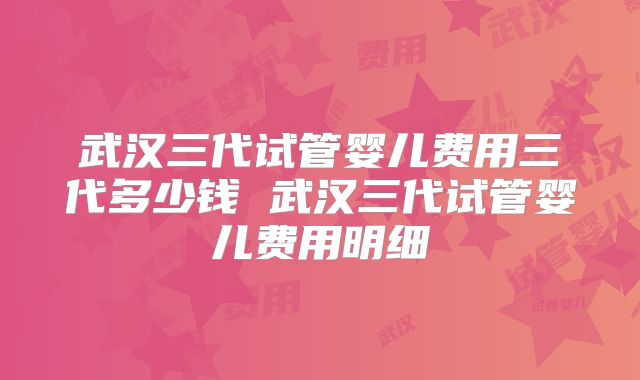 武汉三代试管婴儿费用三代多少钱 武汉三代试管婴儿费用明细