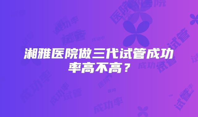 湘雅医院做三代试管成功率高不高？