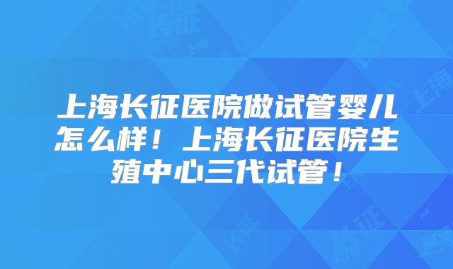 上海长征医院做试管婴儿怎么样！上海长征医院生殖中心三代试管！