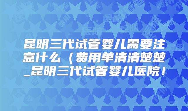 昆明三代试管婴儿需要注意什么（费用单清清楚楚_昆明三代试管婴儿医院！