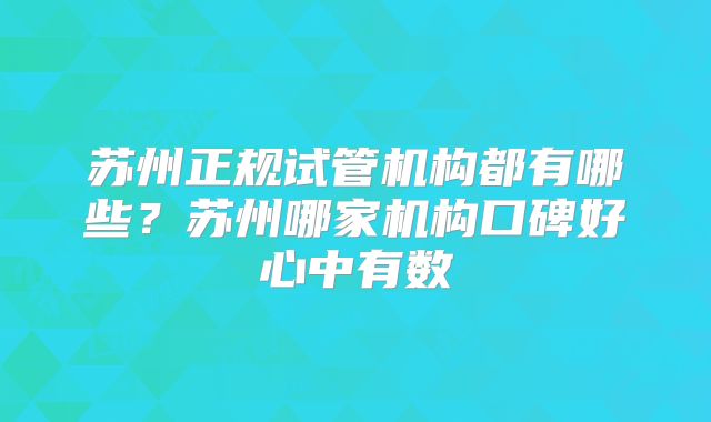 苏州正规试管机构都有哪些?苏州哪家机构口碑好心中有数