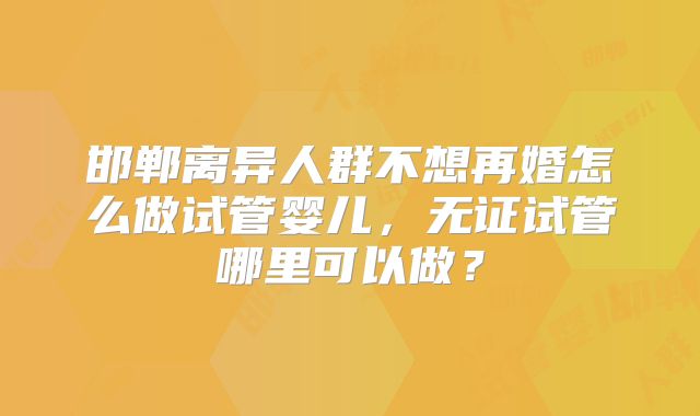 邯郸离异人群不想再婚怎么做试管婴儿,无证试管哪里可以做?