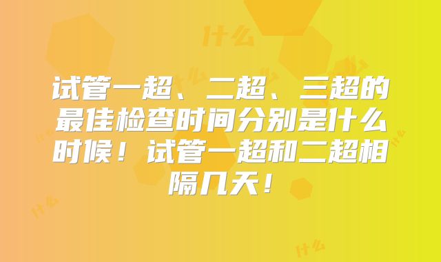 试管一超、二超、三超的最佳检查时间分别是什么时候！试管一超和二超相隔几天！