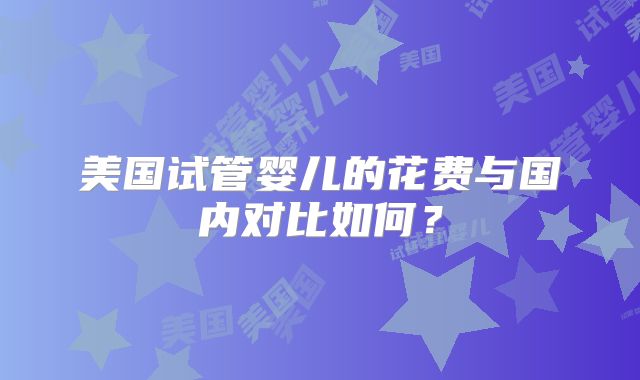 美国试管婴儿的花费与国内对比如何？