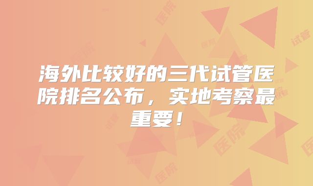 海外比较好的三代试管医院排名公布，实地考察最重要！