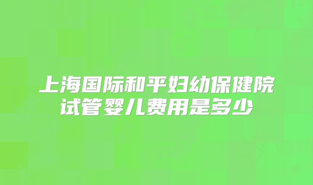 上海国际和平妇幼保健院试管婴儿费用是多少