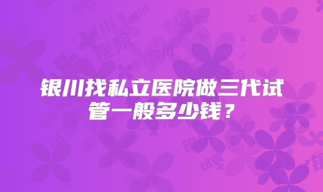 银川找私立医院做三代试管一般多少钱？