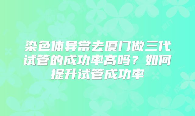 染色体异常去厦门做三代试管的成功率高吗?如何提升试管成功率