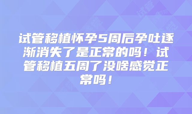试管移植怀孕5周后孕吐逐渐消失了是正常的吗！试管移植五周了没啥感觉正常吗！