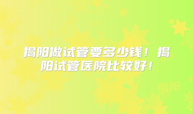 揭阳做试管要多少钱!揭阳试管医院比较好!