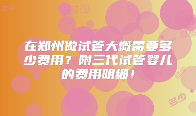 在郑州做试管大概需要多少费用？附三代试管婴儿的费用明细！