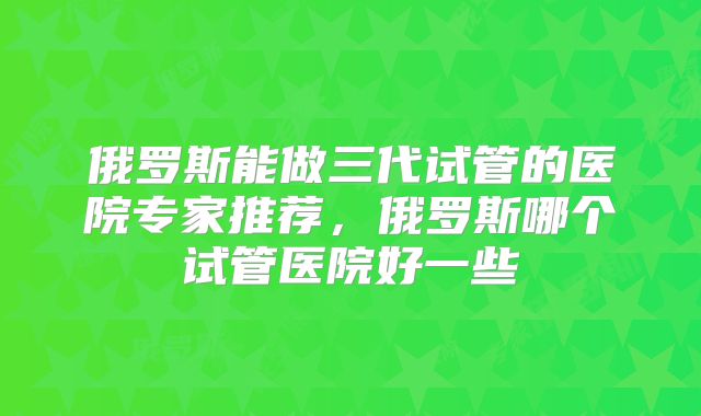 俄罗斯能做三代试管的医院专家推荐，俄罗斯哪个试管医院好一些