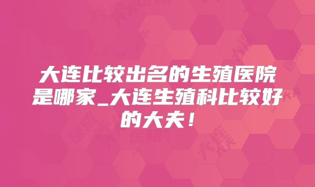大连比较出名的生殖医院是哪家_大连生殖科比较好的大夫！