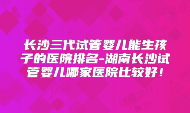 长沙三代试管婴儿能生孩子的医院排名-湖南长沙试管婴儿哪家医院比较好!