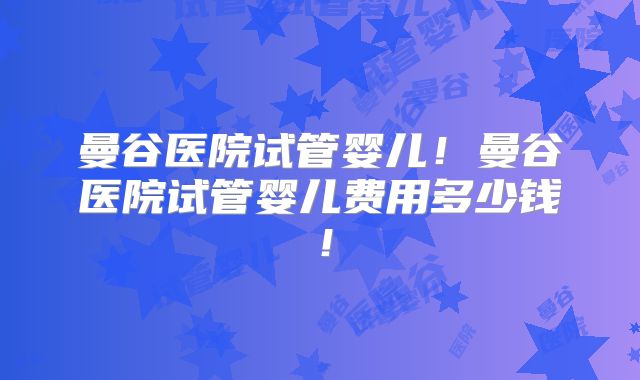 曼谷医院试管婴儿！曼谷医院试管婴儿费用多少钱！