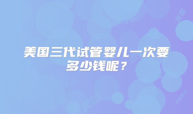 美国三代试管婴儿一次要多少钱呢?
