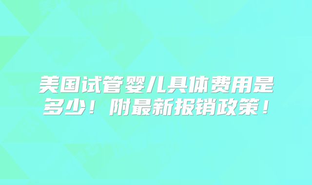 美国试管婴儿具体费用是多少！附最新报销政策！