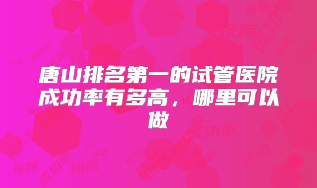 唐山排名第一的试管医院成功率有多高,哪里可以做