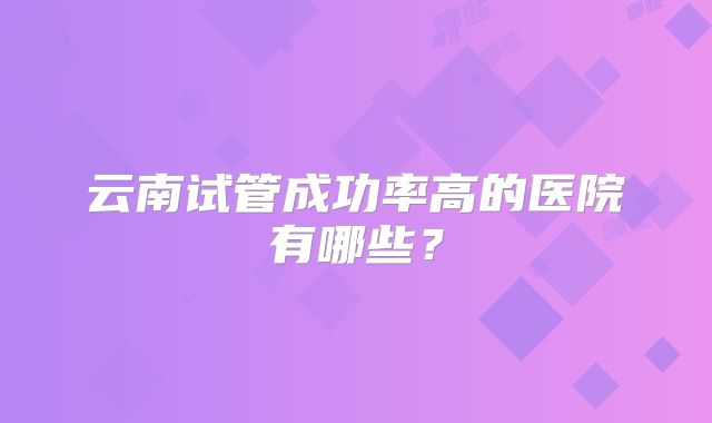云南试管成功率高的医院有哪些？