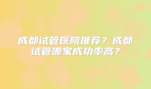 成都试管医院推荐？成都试管哪家成功率高？