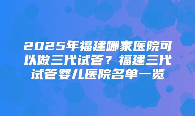 2025年福建哪家医院可以做三代试管？福建三代试管婴儿医院名单一览