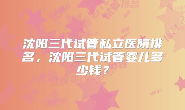 沈阳三代试管私立医院排名，沈阳三代试管婴儿多少钱？