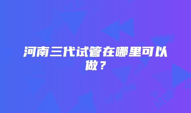 河南三代试管在哪里可以做?